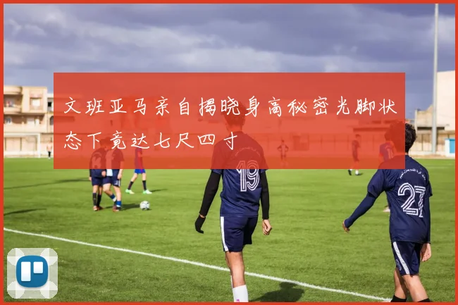 文班亚马亲自揭晓身高秘密光脚状态下竟达七尺四寸