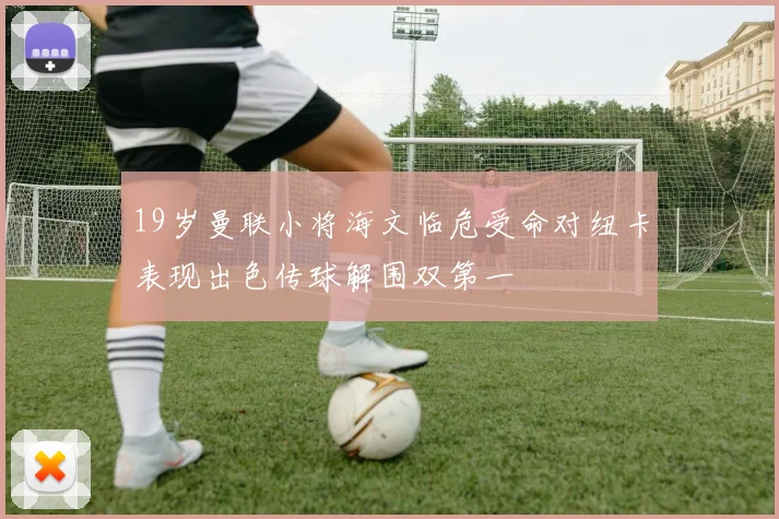 19岁曼联小将海文临危受命对纽卡表现出色传球解围双第一
