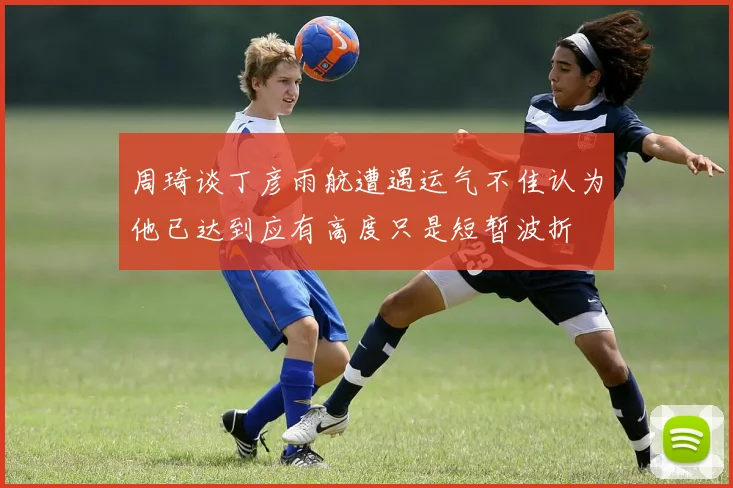 周琦谈丁彦雨航遭遇运气不佳认为他已达到应有高度只是短暂波折