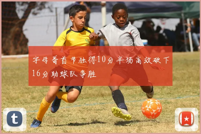 字母哥首节独得10分半场高效砍下16分助球队争胜