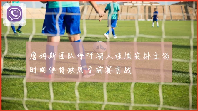 詹姆斯团队呼吁湖人谨慎安排出场时间他将缺席季前赛首战