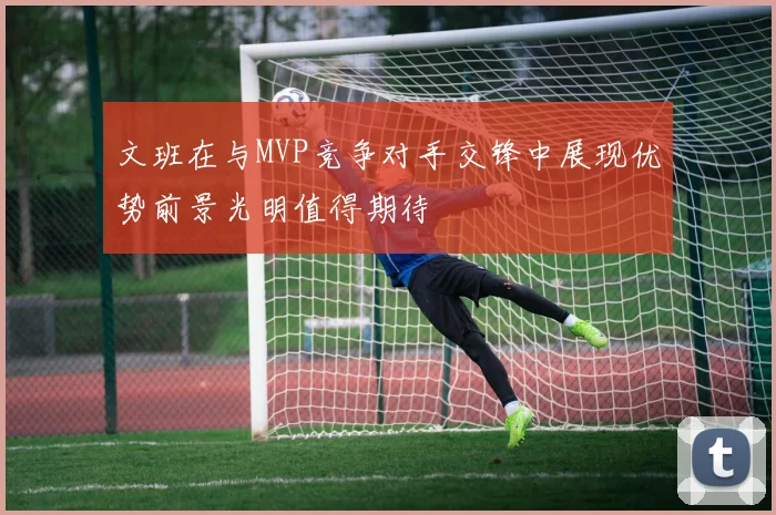 文班在与MVP竞争对手交锋中展现优势前景光明值得期待