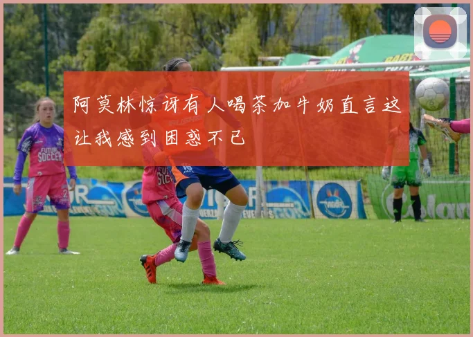阿莫林惊讶有人喝茶加牛奶直言这让我感到困惑不已