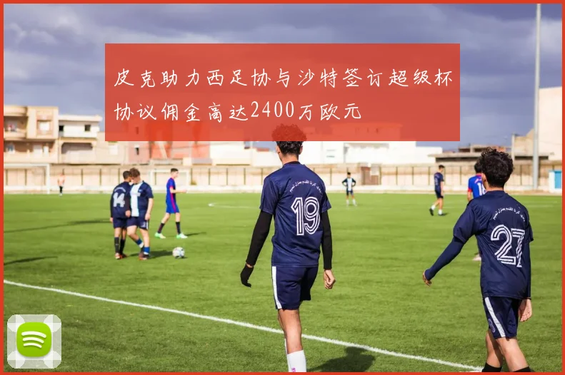 皮克助力西足协与沙特签订超级杯协议佣金高达2400万欧元