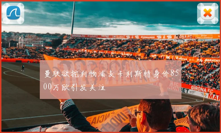 曼联欲挖利物浦麦卡利斯特身价8500万欧引发关注