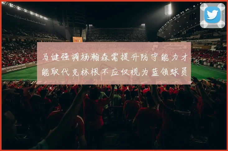 马健强调杨瀚森需提升防守能力才能取代克林根不应仅视为蓝领球员
