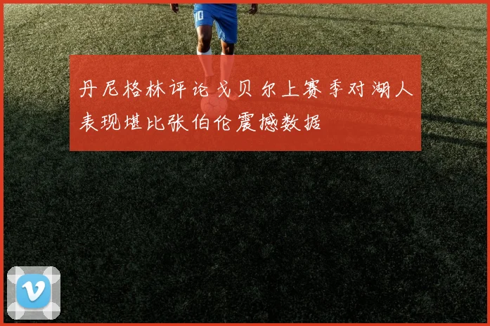 丹尼格林评论戈贝尔上赛季对湖人表现堪比张伯伦震撼数据