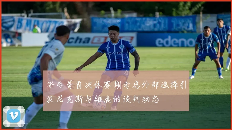 字母哥首次休赛期考虑外部选择引发尼克斯与雄鹿的谈判动态
