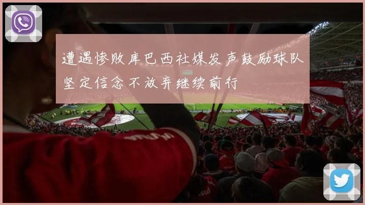 遭遇惨败库巴西社媒发声鼓励球队坚定信念不放弃继续前行