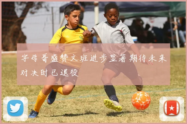 字母哥盛赞文班进步显著期待未来对决时已退役