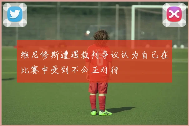 维尼修斯遭遇裁判争议认为自己在比赛中受到不公正对待