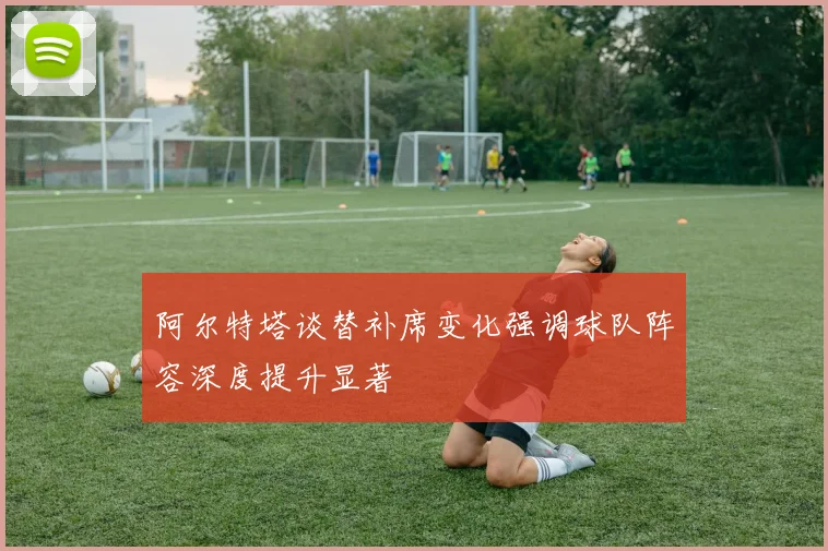 阿尔特塔谈替补席变化强调球队阵容深度提升显著