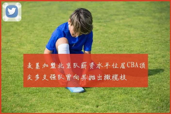 麦基加盟北京队薪资水平位居CBA顶尖多支强队曾向其抛出橄榄枝