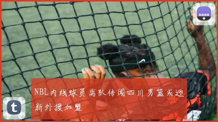 NBL内线球员离队传闻四川男篮或迎新外援加盟